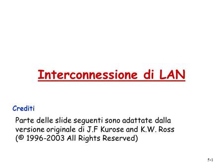 5-1 Interconnessione di LAN Crediti Parte delle slide seguenti sono adattate dalla versione originale di J.F Kurose and K.W. Ross (© 1996-2003 All Rights.