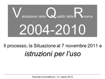 V alutazione della Q ualità della R icerca 2004-2010 Il processo, la Situazione al 7 novembre 2011 e istruzioni per luso Facoltà di Architettura – 21 marzo.