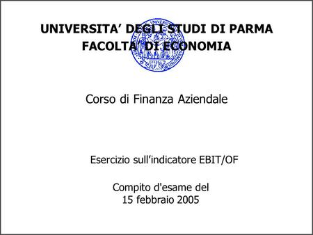 UNIVERSITA DEGLI STUDI DI PARMA FACOLTA DI ECONOMIA Corso di Finanza Aziendale Esercizio sullindicatore EBIT/OF Compito d'esame del 15 febbraio 2005.