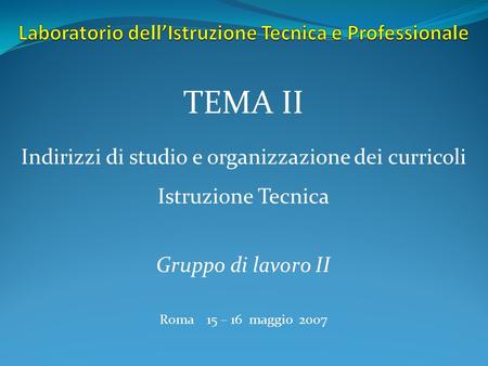 Indirizzi di studio e organizzazione dei curricoli Istruzione Tecnica TEMA II Gruppo di lavoro II Roma 15 – 16 maggio 2007.