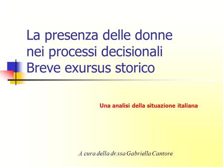 La presenza delle donne nei processi decisionali Breve exursus storico A cura della dr.ssa Gabriella Cantore Una analisi della situazione italiana.