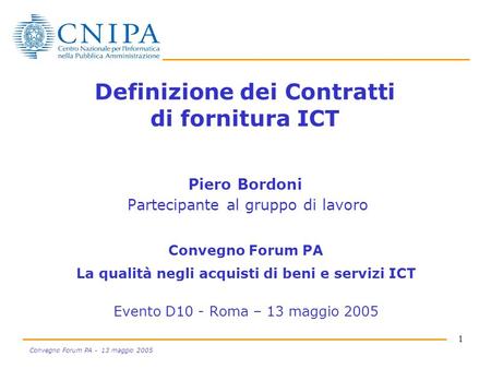 1 Convegno Forum PA - 13 maggio 2005 Definizione dei Contratti di fornitura ICT Piero Bordoni Partecipante al gruppo di lavoro Convegno Forum PA La qualità