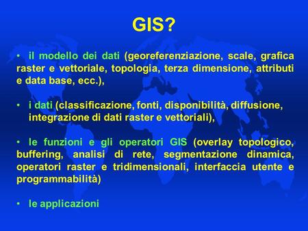 GIS? il modello dei dati (georeferenziazione, scale, grafica raster e vettoriale, topologia, terza dimensione, attributi e data base, ecc.), i dati (classificazione,