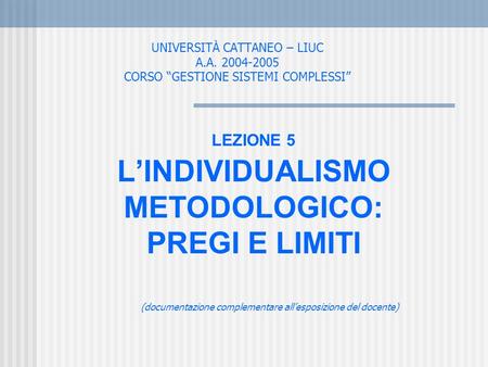 UNIVERSITÀ CATTANEO – LIUC A.A. 2004-2005 CORSO GESTIONE SISTEMI COMPLESSI LEZIONE 5 LINDIVIDUALISMO METODOLOGICO: PREGI E LIMITI (documentazione complementare.
