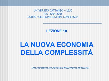 UNIVERSITÀ CATTANEO – LIUC A.A. 2004-2005 CORSO GESTIONE SISTEMI COMPLESSI LEZIONE 10 LA NUOVA ECONOMIA DELLA COMPLESSITÀ (documentazione complementare.