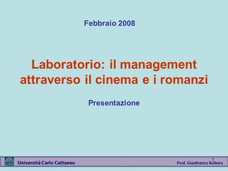 Prof. Gianfranco Rebora Università Carlo Cattaneo 1 Laboratorio: il management attraverso il cinema e i romanzi Presentazione Febbraio 2008.