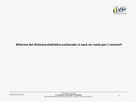 1 15 dicembre 2010 Riccardo Innocenti X Conferenza Nazionale di Statistica Riforma del Sistema statistico nazionale: ci sarà un ruolo per i comuni?