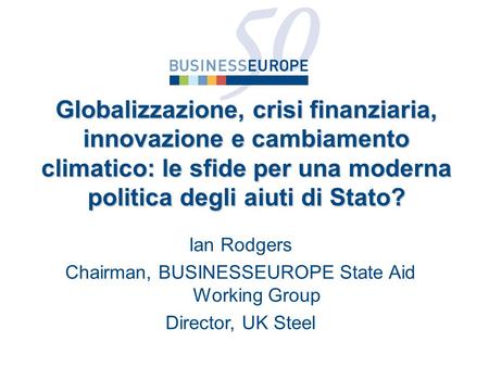 Ian Rodgers Chairman, BUSINESSEUROPE State Aid Working Group Director, UK Steel Globalizzazione, crisi finanziaria, innovazione e cambiamento climatico: