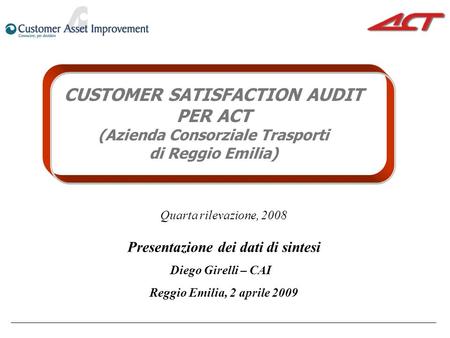 CUSTOMER SATISFACTION AUDIT PER ACT (Azienda Consorziale Trasporti di Reggio Emilia) Quarta rilevazione, 2008 Presentazione dei dati di sintesi Diego Girelli.