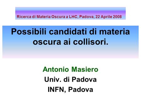 Possibili candidati di materia oscura ai collisori. Antonio Masiero Univ. di Padova INFN, Padova Ricerca di Materia Oscura a LHC, Padova, 22 Aprile 2008.