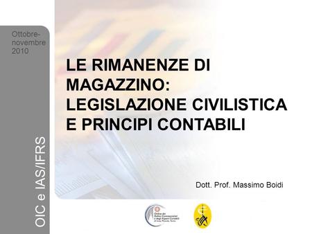 Ottobre- novembre 2010 LE RIMANENZE DI MAGAZZINO: LEGISLAZIONE CIVILISTICA E PRINCIPI CONTABILI OIC e IAS/IFRS Dott. Prof. Massimo Boidi.