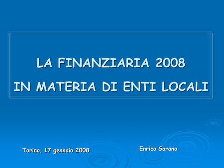 LA FINANZIARIA 2008 IN MATERIA DI ENTI LOCALI Torino, 17 gennaio 2008 Enrico Sorano Enrico Sorano.