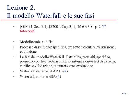 Slide 1 Lezione 2. Il modello Waterfall e le sue fasi [GJM91, Sez. 7.1], [S2001, Cap. 3], [TMcG93, Cap. 2 (#) fotocopia] Modello code-and-fix Processo.