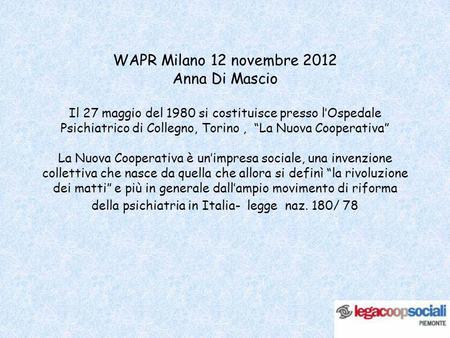 WAPR Milano 12 novembre 2012 Anna Di Mascio Il 27 maggio del 1980 si costituisce presso lOspedale Psichiatrico di Collegno, Torino, La Nuova Cooperativa.