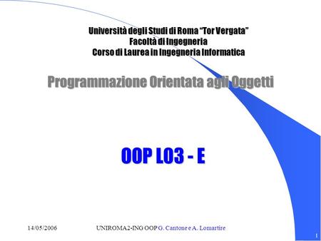 1 14/05/2006UNIROMA2-ING OOP G. Cantone e A. Lomartire Programmazione Orientata agli Oggetti OOP L03 - E Università degli Studi di Roma Tor Vergata Facoltà
