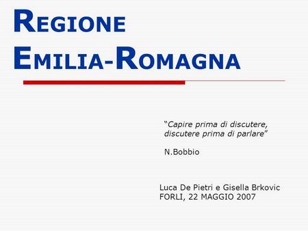 R EGIONE E MILIA- R OMAGNA Luca De Pietri e Gisella Brkovic FORLI, 22 MAGGIO 2007 Capire prima di discutere, discutere prima di parlare N.Bobbio.