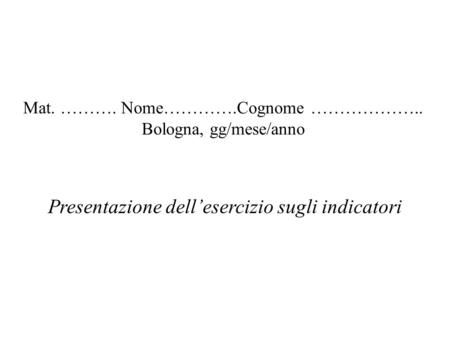 Mat. ………. Nome………….Cognome ……………….. Bologna, gg/mese/anno Presentazione dellesercizio sugli indicatori.