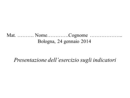 Mat. ………. Nome………….Cognome ……………….. Bologna, 24 gennaio 2014 Presentazione dellesercizio sugli indicatori.