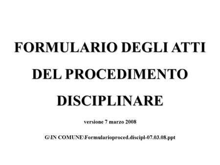 FORMULARIO DEGLI ATTI DEL PROCEDIMENTO DISCIPLINARE versione 7 marzo 2008 G\IN COMUNE\Formularioproced.discipl-07.03.08.ppt.