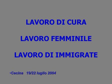 LAVORO DI CURA LAVORO FEMMINILE LAVORO DI IMMIGRATE Cecina 19/22 luglio 2004Cecina 19/22 luglio 2004.