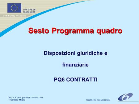 RTD-H.4 Unità giuridica – Cécile Yvan 17/06/2005- Milano legalmente non vincolante Sesto Programma quadro Disposizioni giuridiche e finanziarie PQ6 CONTRATTI.