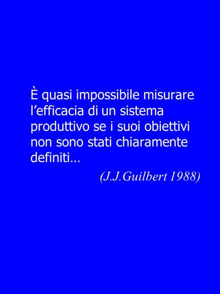 È quasi impossibile misurare l’efficacia di un sistema produttivo se i suoi obiettivi non sono stati chiaramente definiti… (J.J.Guilbert 1988)