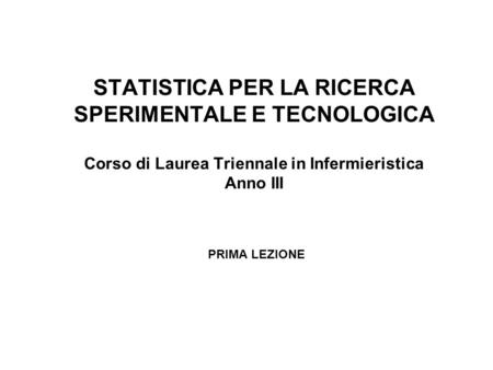 STATISTICA PER LA RICERCA SPERIMENTALE E TECNOLOGICA Corso di Laurea Triennale in Infermieristica Anno III PRIMA LEZIONE.