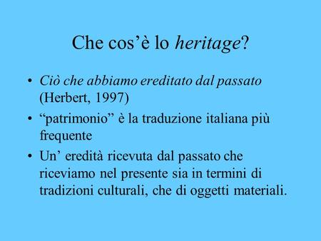 Che cos’è lo heritage? Ciò che abbiamo ereditato dal passato (Herbert, 1997) “patrimonio” è la traduzione italiana più frequente Un’ eredità ricevuta dal.