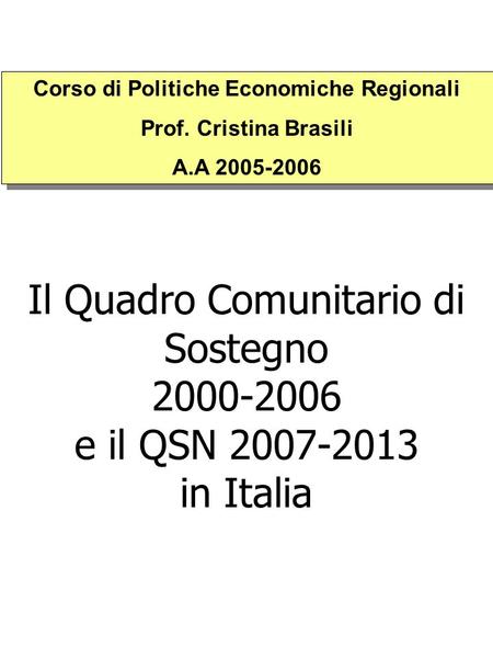 Il Quadro Comunitario di Sostegno 2000-2006 e il QSN 2007-2013 in Italia Corso di Politiche Economiche Regionali Prof. Cristina Brasili A.A 2005-2006 Corso.