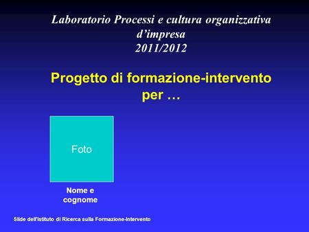 Laboratorio Processi e cultura organizzativa d’impresa 2011/2012 Progetto di formazione-intervento per … Foto Nome e cognome Slide dell'Istituto di Ricerca.