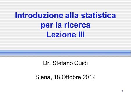 1 Introduzione alla statistica per la ricerca Lezione III Dr. Stefano Guidi Siena, 18 Ottobre 2012.