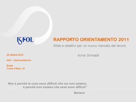 RAPPORTO ORIENTAMENTO 2011 Sfide e obiettivi per un nuovo mercato del lavoro 25 ottobre 2012 Isfol – Sala Auditorium Roma Corso dItalia, 33 Anna Grimaldi.