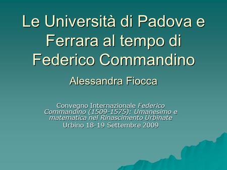 Le Università di Padova e Ferrara al tempo di Federico Commandino Alessandra Fiocca Convegno Internazionale Federico Commandino (1509-1575): Umanesimo.