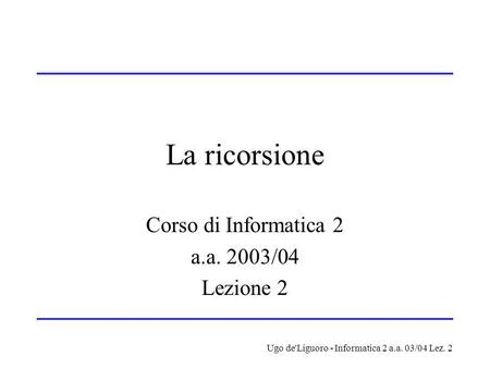 Ugo de'Liguoro - Informatica 2 a.a. 03/04 Lez. 2 La ricorsione Corso di Informatica 2 a.a. 2003/04 Lezione 2.