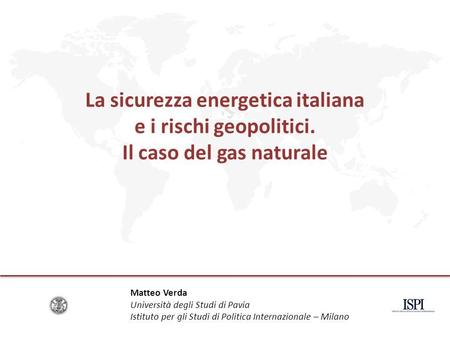 La sicurezza energetica italiana e i rischi geopolitici. Il caso del gas naturale Matteo Verda Università degli Studi di Pavia Istituto per gli Studi di.