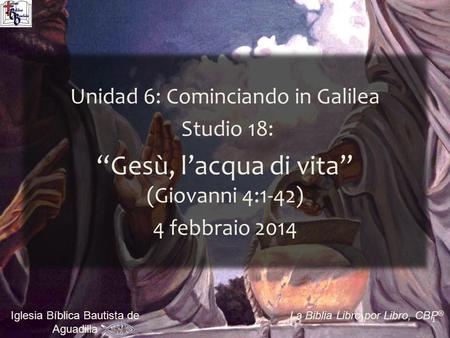 1 Iglesia Bíblica Bautista de Aguadilla La Biblia Libro por Libro, CBP ® Unidad 6: Cominciando in Galilea Studio 18: “Gesù, l’acqua di vita” (Giovanni.