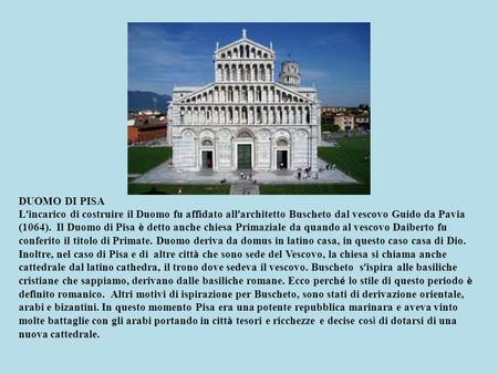 DUOMO DI PISA L’incarico di costruire il Duomo fu affidato all’architetto Buscheto dal vescovo Guido da Pavia (1064). Il Duomo di Pisa è detto anche chiesa.