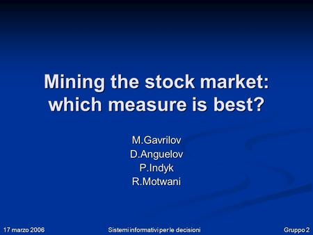 Gruppo 2 17 marzo 2006 Sistemi informativi per le decisioni Mining the stock market: which measure is best? M.Gavrilov D.Anguelov P.Indyk R.Motwani.