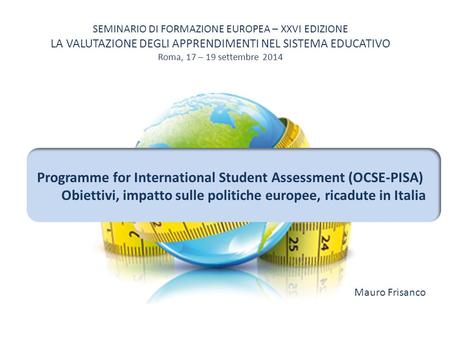 SEMINARIO DI FORMAZIONE EUROPEA – XXVI EDIZIONE LA VALUTAZIONE DEGLI APPRENDIMENTI NEL SISTEMA EDUCATIVO Roma, 17 – 19 settembre 2014 Programme for International.