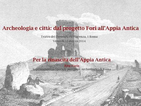 Archeologia e città: dal progetto Fori all’Appia Antica Venerdì 21 marzo 2014 Teatro dei Dioscuri-via Piacenza, 1 Roma Per la rinascita dell’Appia Antica.