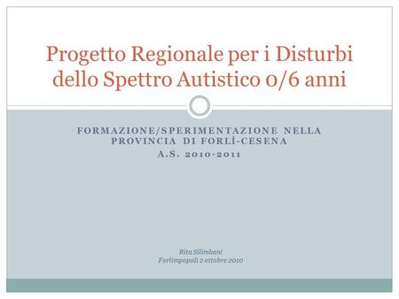 FORMAZIONE/SPERIMENTAZIONE NELLA PROVINCIA DI FORLÌ-CESENA A.S. 2010-2011 Progetto Regionale per i Disturbi dello Spettro Autistico 0/6 anni Rita Silimbani.