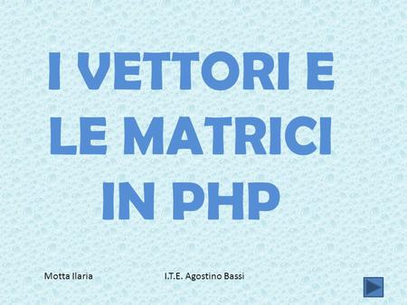 I VETTORI E LE MATRICI IN PHP Motta Ilaria I.T.E. Agostino Bassi.