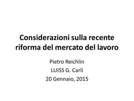Considerazioni sulla recente riforma del mercato del lavoro Pietro Reichlin LUISS G. Carli 20 Gennaio, 2015.