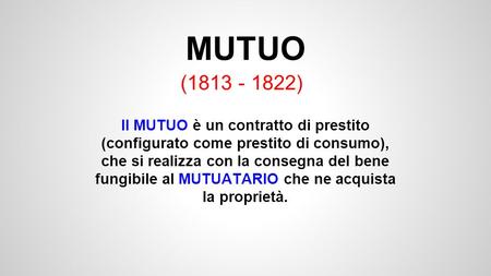 MUTUO (1813 - 1822) Il MUTUO è un contratto di prestito (configurato come prestito di consumo), che si realizza con la consegna del bene fungibile al MUTUATARIO.