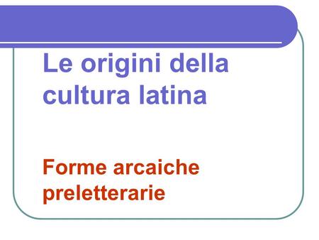 Le origini della cultura latina Forme arcaiche preletterarie