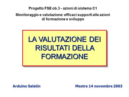 LA VALUTAZIONE DEI RISULTATI DELLA FORMAZIONE Arduino Salatin Mestre 14 novembre 2003 Progetto FSE ob.3 - azioni di sistema C1 Monitoraggio e valutazione: