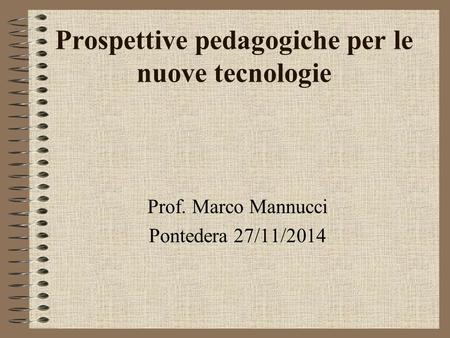 Prospettive pedagogiche per le nuove tecnologie Prof. Marco Mannucci Pontedera 27/11/2014.