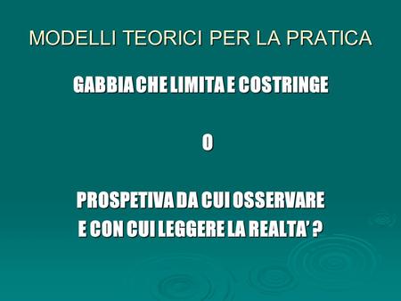 MODELLI TEORICI PER LA PRATICA GABBIA CHE LIMITA E COSTRINGE O PROSPETIVA DA CUI OSSERVARE E CON CUI LEGGERE LA REALTA’ ?