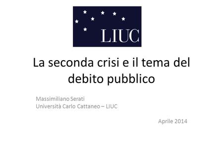 La seconda crisi e il tema del debito pubblico Massimiliano Serati Università Carlo Cattaneo – LIUC Aprile 2014.