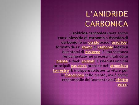 L'anidride carbonica (nota anche come biossido di carbonio o diossido di carbonio) è un ossido acido (anidride) formato da un atomo di carbonio legato.